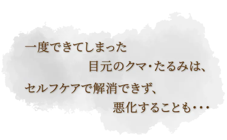 一度できてしまった目元のクマ・たるみは、セルフケアで解消できず、悪化することも・・・